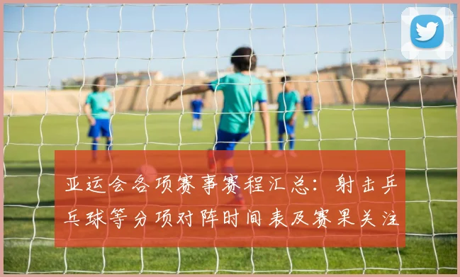 亚运会各项赛事赛程汇总：射击乒乓球等分项对阵时间表及赛果关注